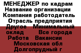 МЕНЕДЖЕР по кадрам › Название организации ­ Компания-работодатель › Отрасль предприятия ­ Другое › Минимальный оклад ­ 1 - Все города Работа » Вакансии   . Московская обл.,Долгопрудный г.